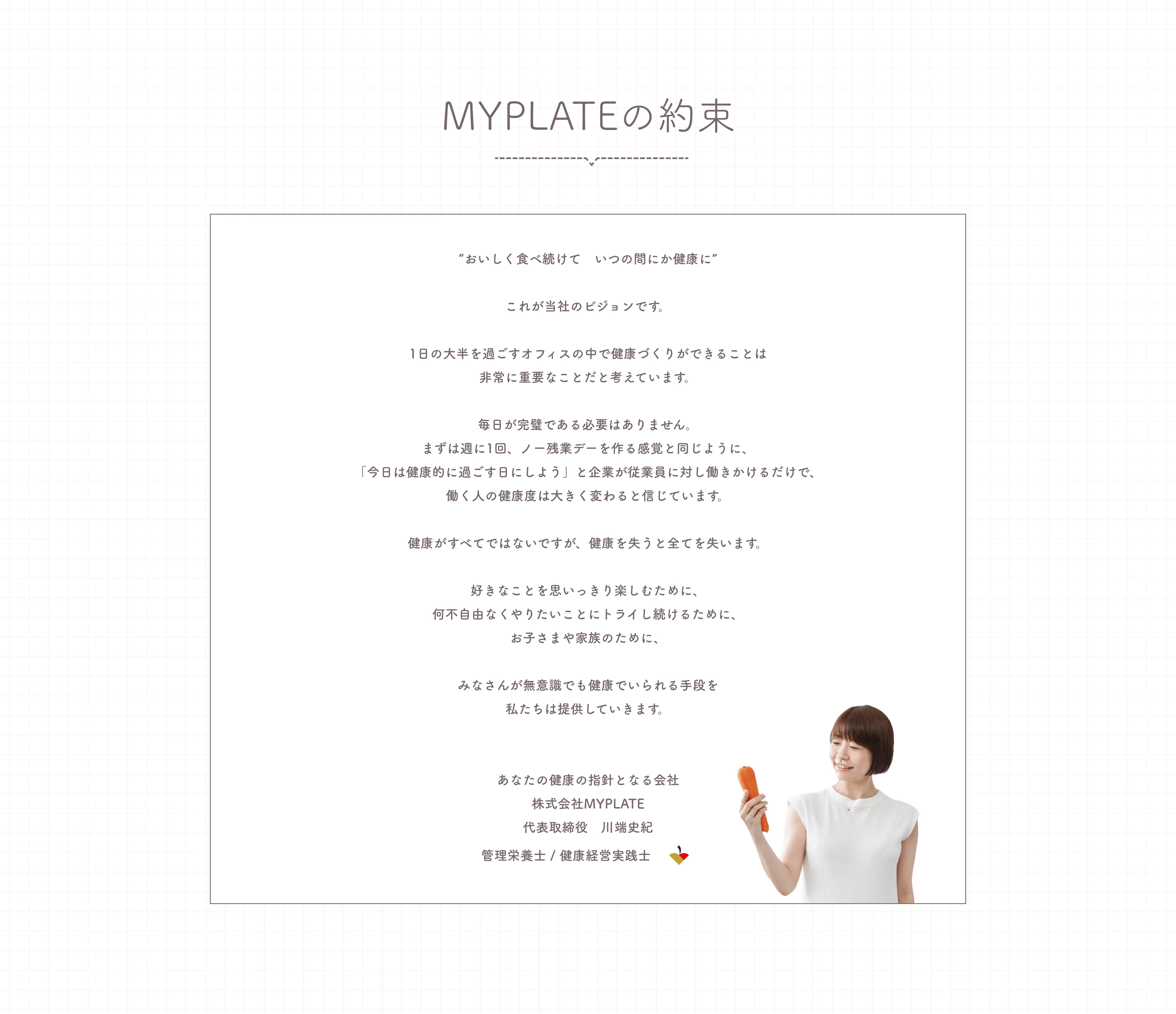 MYPLATEの約束。「“おいしく食べ続けて　いつの間にか健康に”これが当社のビジョンです。1日の大半を過ごすオフィスの中で健康づくりができることは非常に重要なことだと考えています。毎日が完璧である必要はありません。まずは週に1回、ノー残業デーを作る感覚と同じように、「今日は健康的に過ごす日にしよう」と企業が従業員に対し働きかけるだけで、働く人の健康度は大きく変わると信じています。健康がすべてではないですが、健康を失うと全てを失います。好きなことを思いっきり楽しむために、何不自由なくやりたいことにトライし続けるために、お子さまや家族のために、みなさんが無意識でも健康でいられる手段を私たちは提供していきます。」あなたの健康の指針となる会社、株式会社MYPLATE代表取締役　川端史紀。管理栄養士 / 健康経営実践士