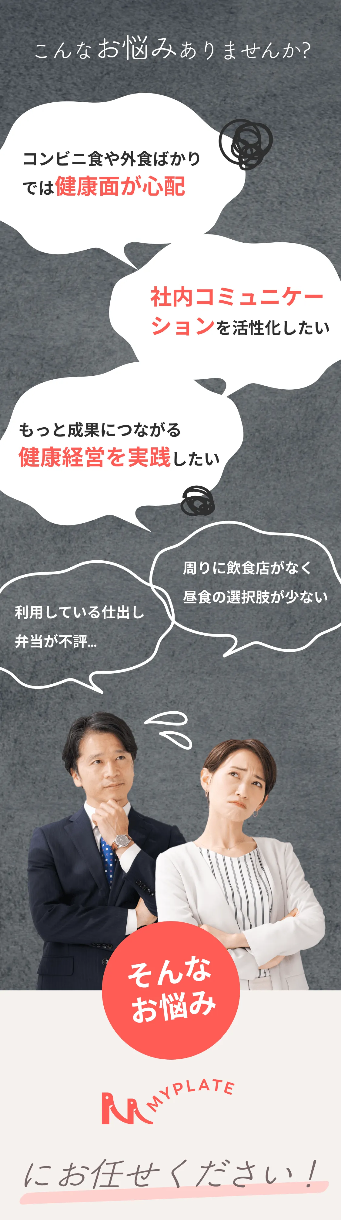 こんなお悩みありませんか？利用している仕出し弁当が不評…、もっと成果につながる健康経営を実践したい、コンビニ食や外食ばかりでは健康面が心配、社内コミュニケーションを活性化したい、周りに飲食店がなく昼食の選択肢が少ない。そんなお悩み、MYPLATEにお任せください！