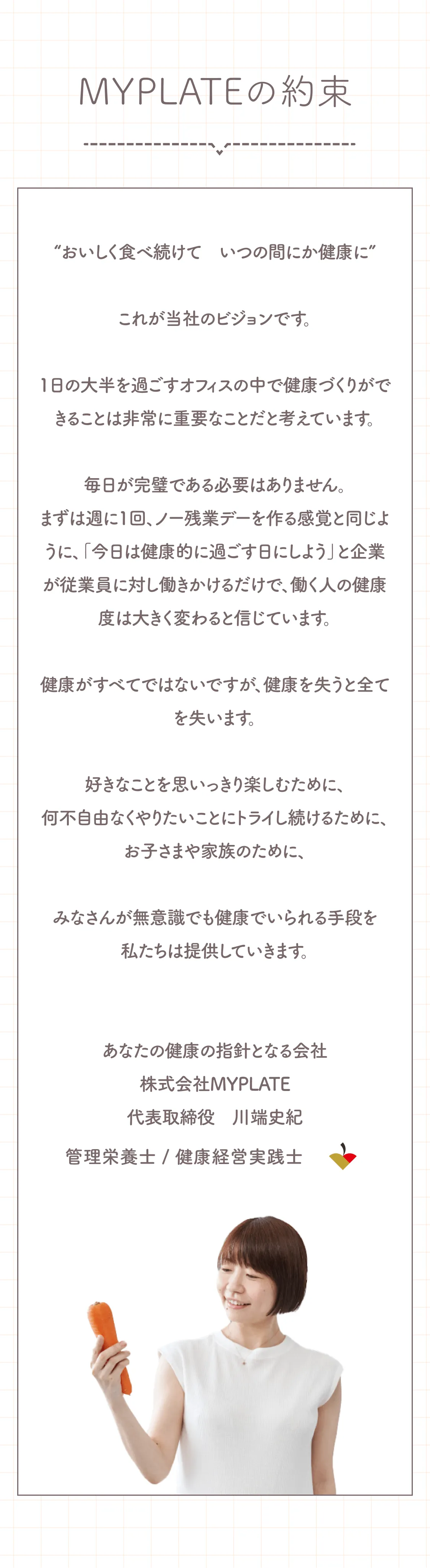 MYPLATEの約束。「“おいしく食べ続けて　いつの間にか健康に”これが当社のビジョンです。1日の大半を過ごすオフィスの中で健康づくりができることは非常に重要なことだと考えています。毎日が完璧である必要はありません。まずは週に1回、ノー残業デーを作る感覚と同じように、「今日は健康的に過ごす日にしよう」と企業が従業員に対し働きかけるだけで、働く人の健康度は大きく変わると信じています。健康がすべてではないですが、健康を失うと全てを失います。好きなことを思いっきり楽しむために、何不自由なくやりたいことにトライし続けるために、お子さまや家族のために、みなさんが無意識でも健康でいられる手段を私たちは提供していきます。」あなたの健康の指針となる会社、株式会社MYPLATE代表取締役　川端史紀。管理栄養士 / 健康経営実践士