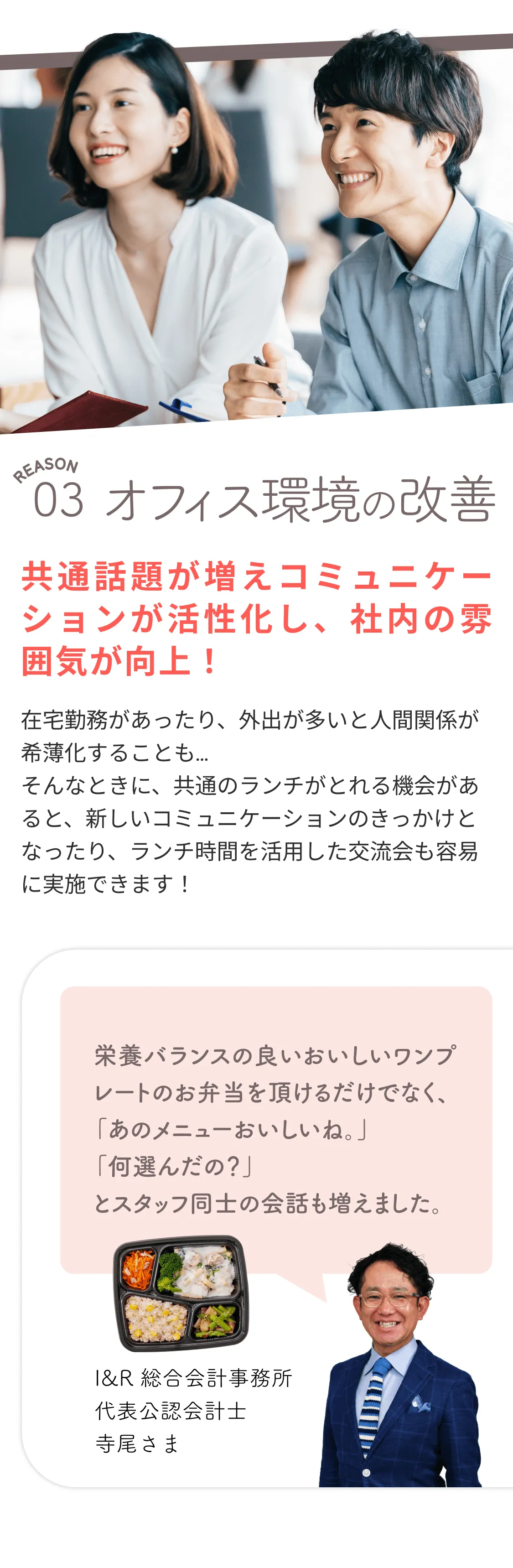 REASON 03、オフィス環境の改善。共通話題が増えコミュニケーションが活性化し、社内の雰囲気が向上！在宅勤務があったり、外出が多いと人間関係が希薄化することも…。そんなときに、共通のランチがとれる機会があると、新しいコミュニケーションのきっかけとなったり、ランチ時間を活用した交流会も容易に実施できます！I&R総合会計事務所代表公認会計士、寺尾さま。「栄養バランスの良いおいしいワンプレートのお弁当を頂けるだけでなく、「あのメニュー美味しいね。」「何選んだの？」とスタッフ同士の会話も増えました。」