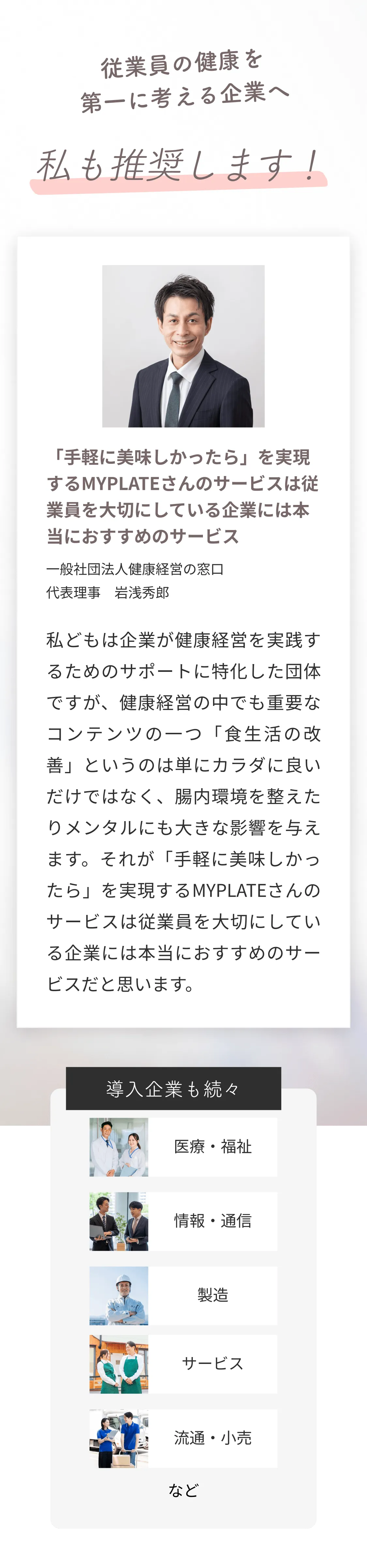 従業員の健康を第一に考える企業へ、私も推奨します！「「手軽に美味しかったら」を実現するMYPLATEさんのサービスは従業員を大切にしている企業には本当におすすめのサービス」一般社団法人健康経営の窓口、代表理事 岩浅秀郎。「私どもは企業が健康経営を実践するためのサポートに特化した団体ですが、健康経営の中でも重要なコンテンツの一つ「食生活の改善」というのは単にカラダに良いだけではなく、腸内環境を整えたりメンタルにも大きな影響を与えます。それが「手軽に美味しかったら」を実現するMYPLATEさんのサービスは従業員を大切にしている企業には本当におすすめのサービスだと思います。」導入企業も続々。医療・福祉、情報・通信、製造、サービス、流通・小売など。